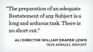 "The preparation of an adequate Restatment of any Subject is a long and ardous task. There is no short cut." - ALI Director William Draper Lewis 1929 Annual Report